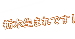 栃木生まれです！